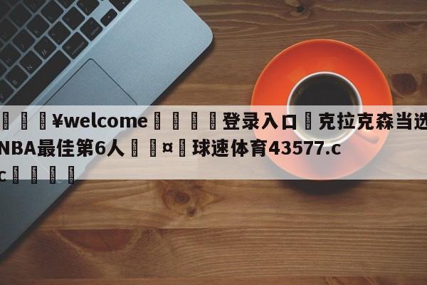 💥welcome🍖登录入口⛎克拉克森当选NBA最佳第6人🤮球速体育43577.cc🍦