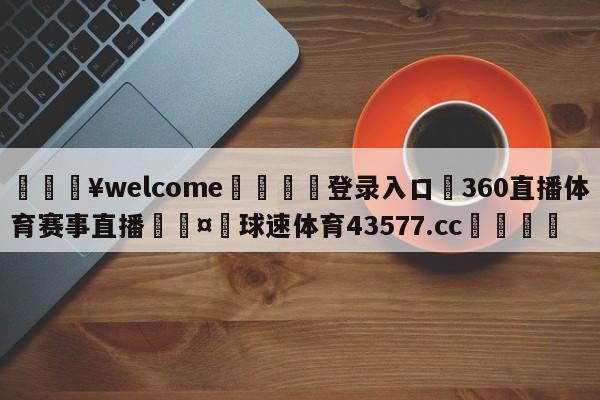 💥welcome🍖登录入口⛎360直播体育赛事直播🤮球速体育43577.cc🍦