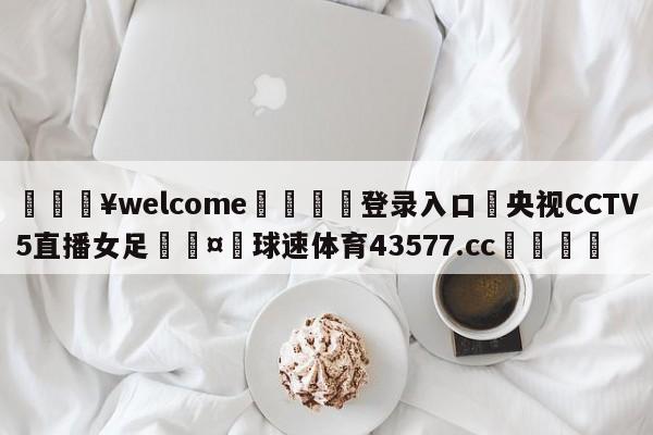 💥welcome🍖登录入口⛎央视CCTV5直播女足🤮球速体育43577.cc🍦