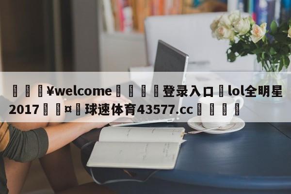 💥welcome🍖登录入口⛎lol全明星2017🤮球速体育43577.cc🍦