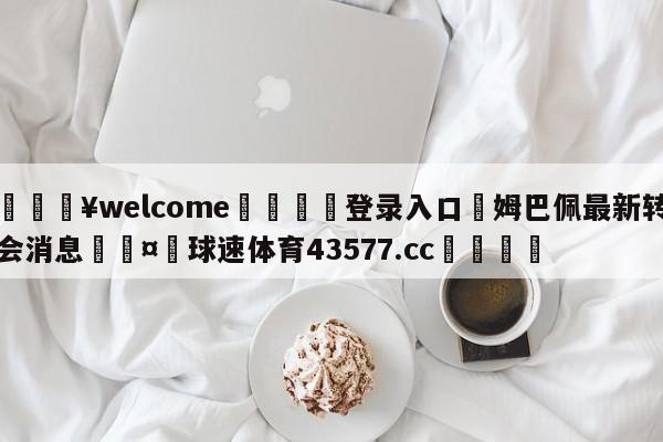 💥welcome🍖登录入口⛎姆巴佩最新转会消息🤮球速体育43577.cc🍦