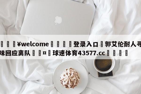 💥welcome🍖登录入口⛎郭艾伦耐人寻味回应离队🤮球速体育43577.cc🍦