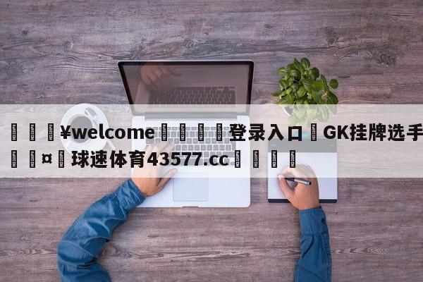 💥welcome🍖登录入口⛎GK挂牌选手🤮球速体育43577.cc🍦