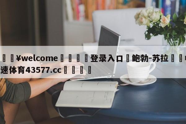 💥welcome🍖登录入口⛎鲍勃-苏拉🤮球速体育43577.cc🍦