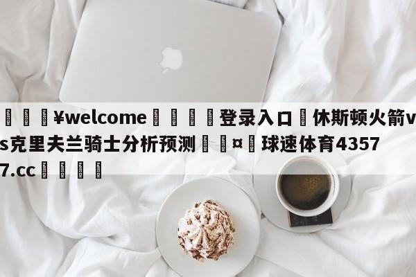 💥welcome🍖登录入口⛎休斯顿火箭vs克里夫兰骑士分析预测🤮球速体育43577.cc🍦