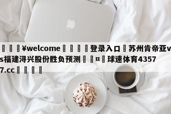 💥welcome🍖登录入口⛎苏州肯帝亚vs福建浔兴股份胜负预测🤮球速体育43577.cc🍦