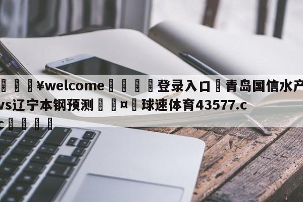 💥welcome🍖登录入口⛎青岛国信水产vs辽宁本钢预测🤮球速体育43577.cc🍦