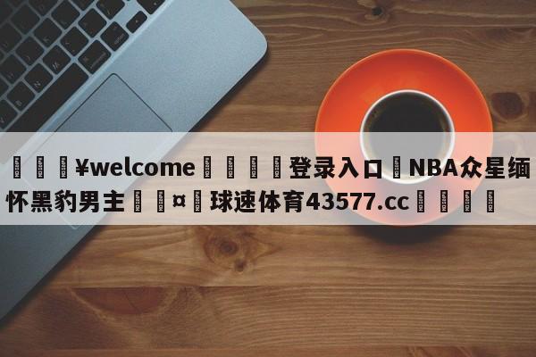 💥welcome🍖登录入口⛎NBA众星缅怀黑豹男主🤮球速体育43577.cc🍦