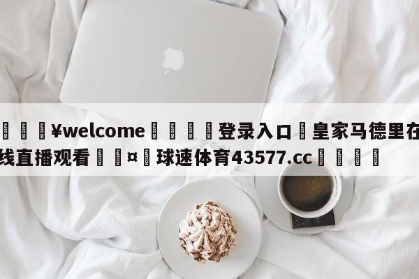 💥welcome🍖登录入口⛎皇家马德里在线直播观看🤮球速体育43577.cc🍦