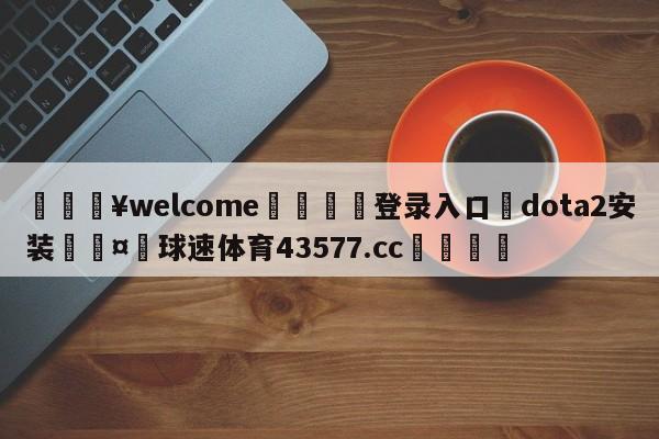 💥welcome🍖登录入口⛎dota2安装🤮球速体育43577.cc🍦