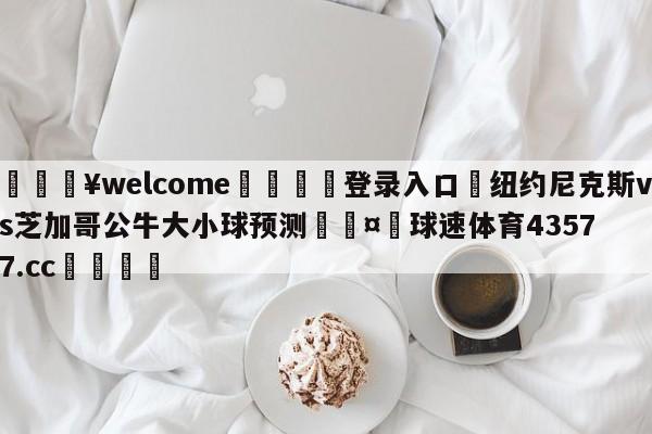 💥welcome🍖登录入口⛎纽约尼克斯vs芝加哥公牛大小球预测🤮球速体育43577.cc🍦