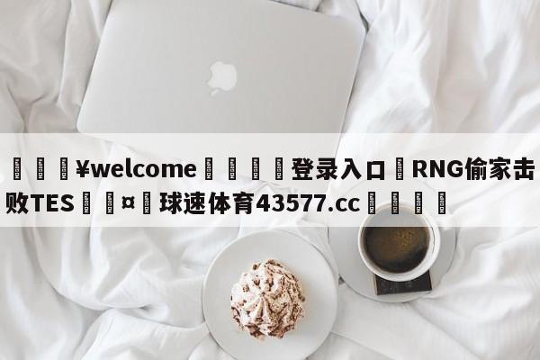 💥welcome🍖登录入口⛎RNG偷家击败TES🤮球速体育43577.cc🍦