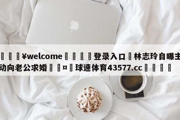 💥welcome🍖登录入口⛎林志玲自曝主动向老公求婚🤮球速体育43577.cc🍦