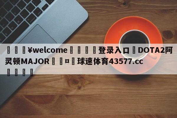 💥welcome🍖登录入口⛎DOTA2阿灵顿MAJOR🤮球速体育43577.cc🍦