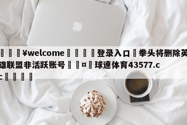 💥welcome🍖登录入口⛎拳头将删除英雄联盟非活跃账号🤮球速体育43577.cc🍦