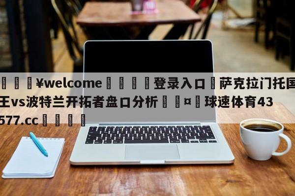 💥welcome🍖登录入口⛎萨克拉门托国王vs波特兰开拓者盘口分析🤮球速体育43577.cc🍦