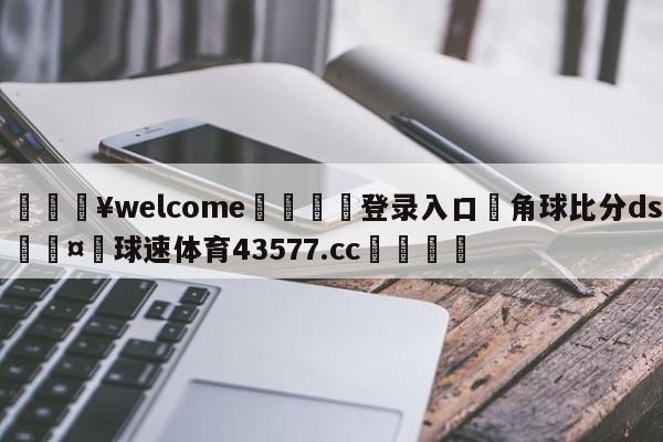 💥welcome🍖登录入口⛎角球比分ds🤮球速体育43577.cc🍦