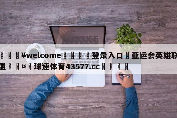 💥welcome🍖登录入口⛎亚运会英雄联盟🤮球速体育43577.cc🍦