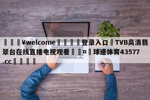 💥welcome🍖登录入口⛎TVB高清翡翠台在线直播电视观看🤮球速体育43577.cc🍦