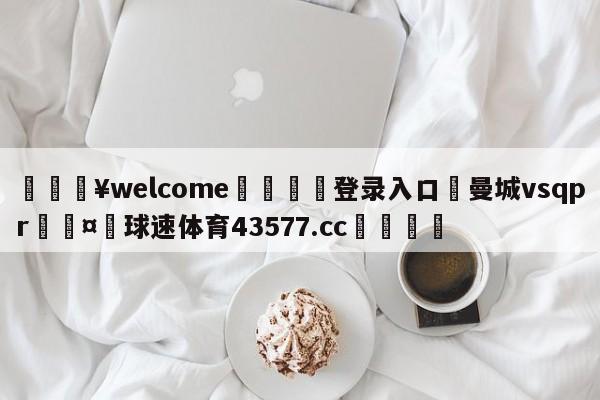 💥welcome🍖登录入口⛎曼城vsqpr🤮球速体育43577.cc🍦