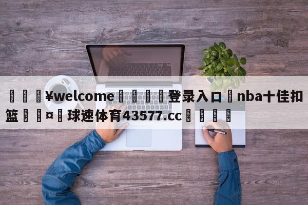 💥welcome🍖登录入口⛎nba十佳扣篮🤮球速体育43577.cc🍦