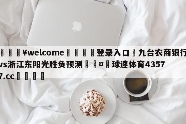 💥welcome🍖登录入口⛎九台农商银行vs浙江东阳光胜负预测🤮球速体育43577.cc🍦