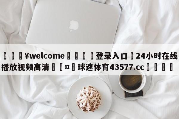 💥welcome🍖登录入口⛎24小时在线播放视频高清🤮球速体育43577.cc🍦