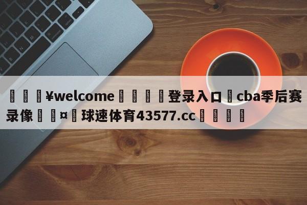 💥welcome🍖登录入口⛎cba季后赛录像🤮球速体育43577.cc🍦